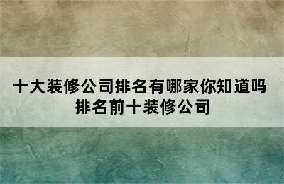 十大装修公司排名有哪家你知道吗 排名前十装修公司